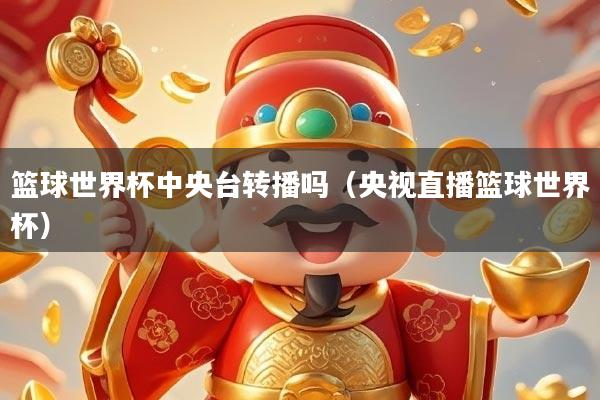 篮球世界杯中央台转播吗（央视直播篮球世界杯）