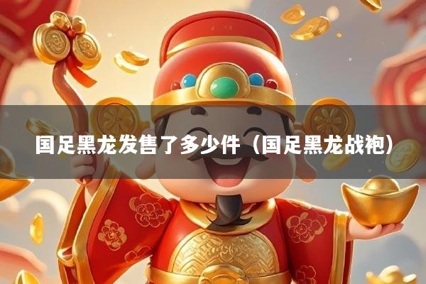 国足黑龙发售了多少件（国足黑龙战袍）